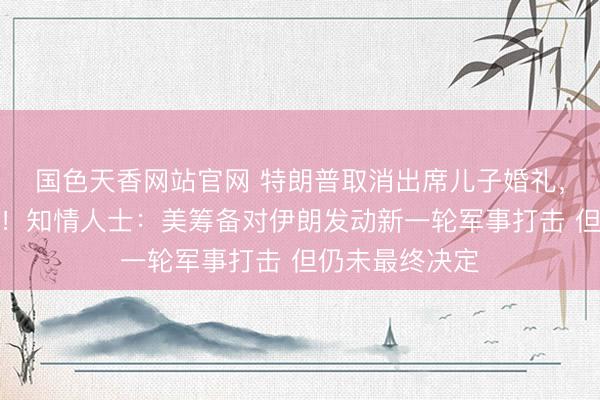 国色天香网站官网 特朗普取消出席儿子婚礼，决定返回白宫！知情人士：美筹备对伊朗发动新一轮军事打击 但仍未最终决定