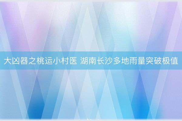 大凶器之桃运小村医 湖南长沙多地雨量突破极值