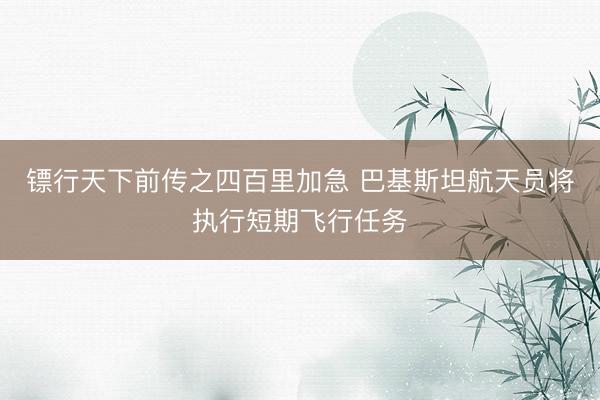 镖行天下前传之四百里加急 巴基斯坦航天员将执行短期飞行任务