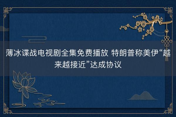 薄冰谍战电视剧全集免费播放 特朗普称美伊“越来越接近”达成协议