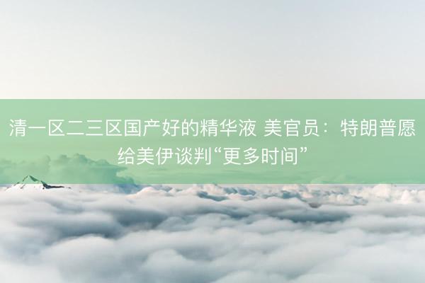 清一区二三区国产好的精华液 美官员：特朗普愿给美伊谈判“更多时间”