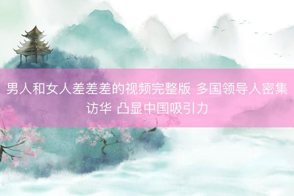 男人和女人差差差的视频完整版 多国领导人密集访华 凸显中国吸引力