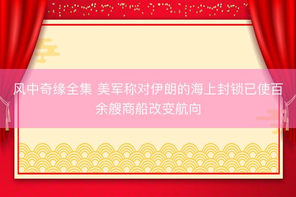 风中奇缘全集 美军称对伊朗的海上封锁已使百余艘商船改变航向