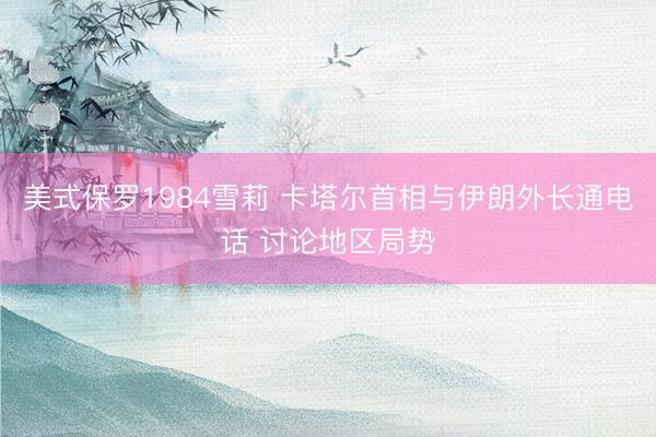 美式保罗1984雪莉 卡塔尔首相与伊朗外长通电话 讨论地区局势