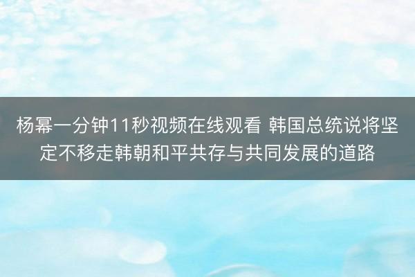 杨幂一分钟11秒视频在线观看 韩国总统说将坚定不移走韩朝和平共存与共同发展的道路