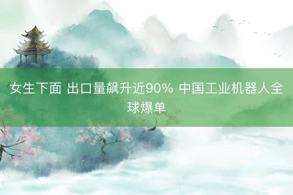 女生下面 出口量飙升近90% 中国工业机器人全球爆单