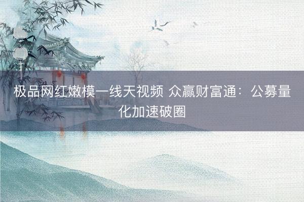 极品网红嫩模一线天视频 众赢财富通：公募量化加速破圈