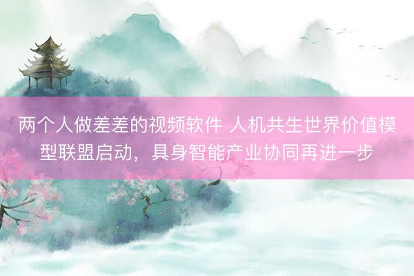 两个人做差差的视频软件 人机共生世界价值模型联盟启动，具身智能产业协同再进一步