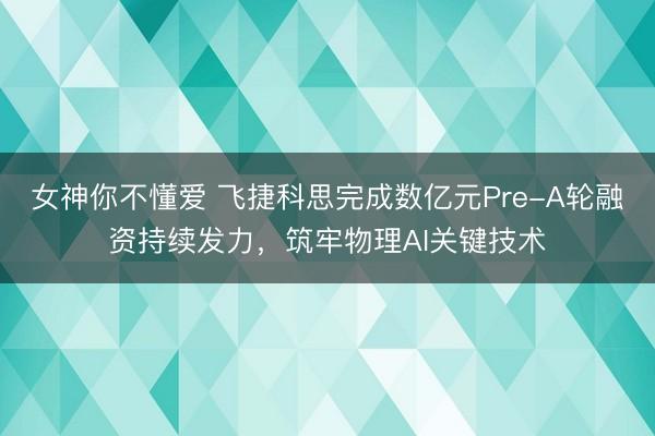 女神你不懂爱 飞捷科思完成数亿元Pre-A轮融资持续发力，筑牢物理AI关键技术