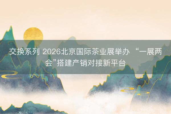 交换系列 2026北京国际茶业展举办  “一展两会”搭建产销对接新平台