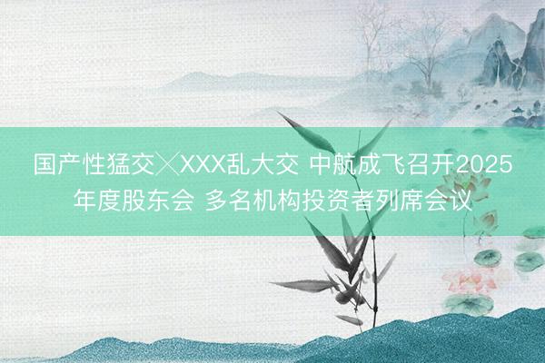 国产性猛交╳XXX乱大交 中航成飞召开2025年度股东会 多名机构投资者列席会议