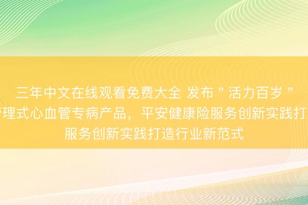 三年中文在线观看免费大全 发布＂活力百岁＂平安方案与管理式心血管专病产品，平安健康险服务创新实践打造行业新范式
