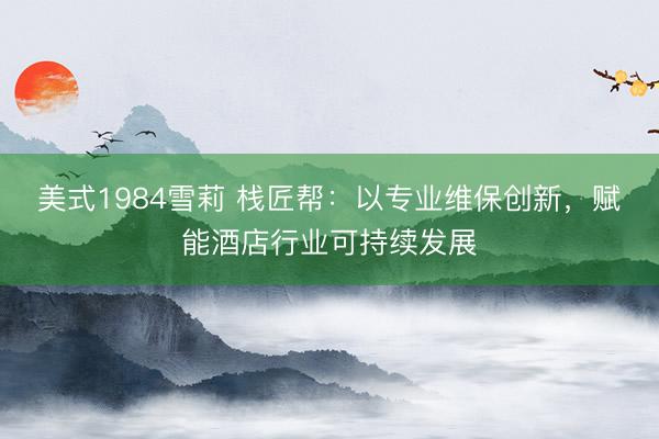 美式1984雪莉 栈匠帮：以专业维保创新，赋能酒店行业可持续发展