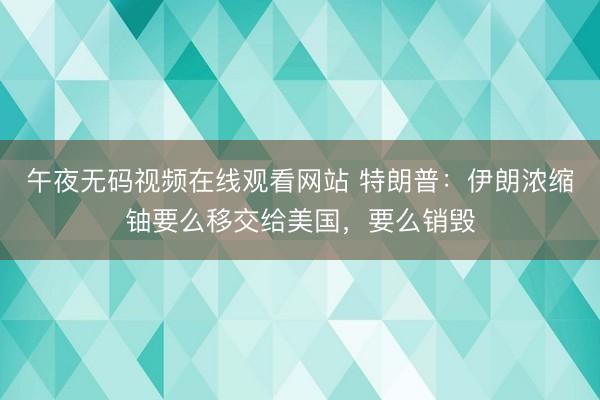 午夜无码视频在线观看网站 特朗普：伊朗浓缩铀要么移交给美国，要么销毁