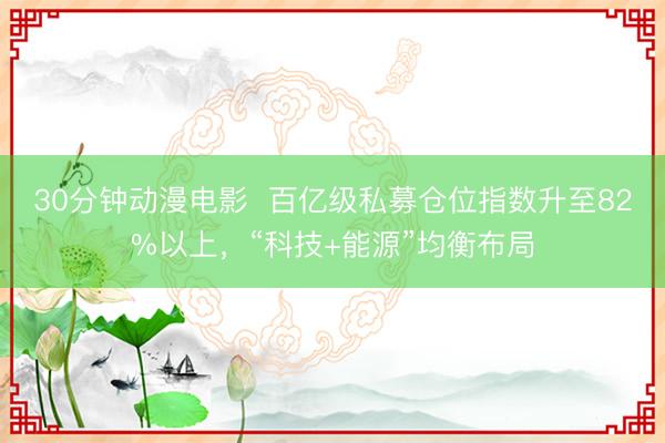 30分钟动漫电影  百亿级私募仓位指数升至82%以上，“科技+能源”均衡布局