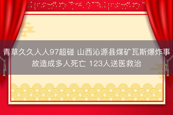 青草久久人人97超碰 山西沁源县煤矿瓦斯爆炸事故造成多人死亡 123人送医救治