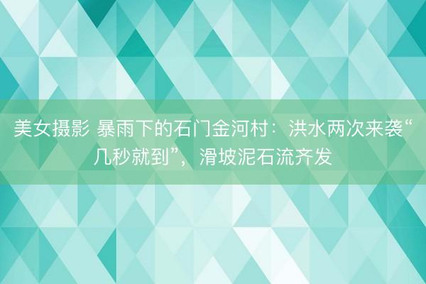 美女摄影 暴雨下的石门金河村：洪水两次来袭“几秒就到”，滑坡泥石流齐发