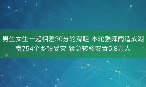 男生女生一起相差30分轮滑鞋 本轮强降雨造成湖南754个乡镇受灾 紧急转移安置5.8万人