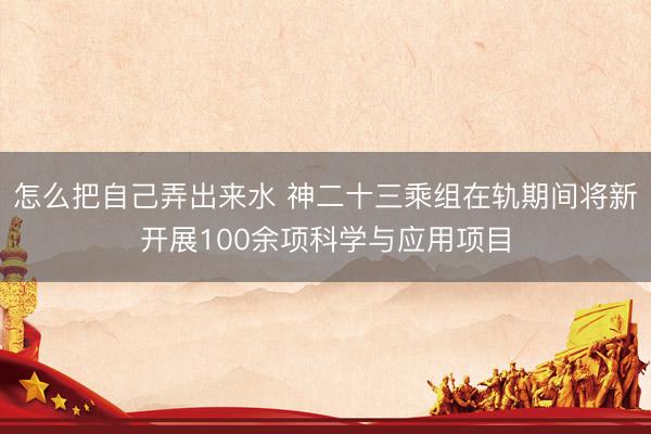 怎么把自己弄出来水 神二十三乘组在轨期间将新开展100余项科学与应用项目