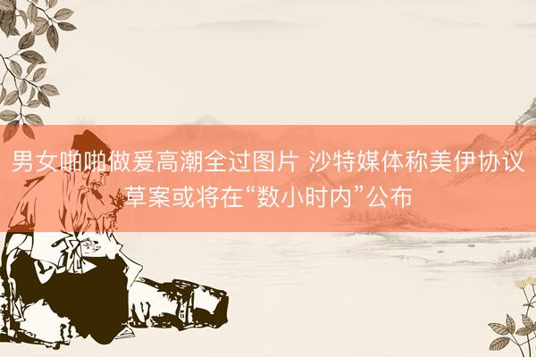 男女啪啪做爰高潮全过图片 沙特媒体称美伊协议草案或将在“数小时内”公布