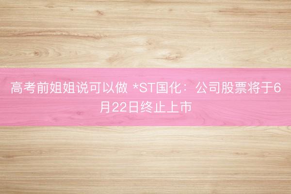 高考前姐姐说可以做 *ST国化：公司股票将于6月22日终止上市