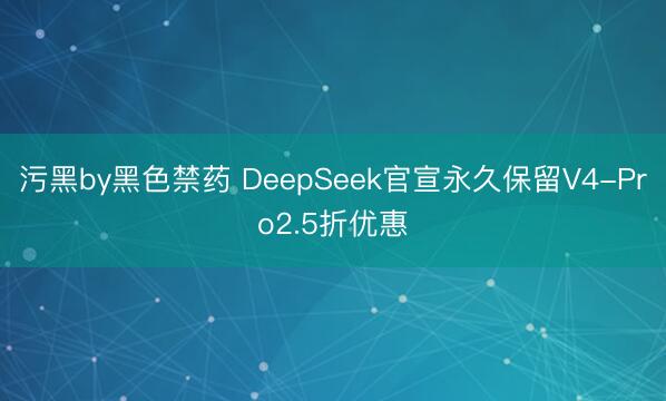 污黑by黑色禁药 DeepSeek官宣永久保留V4-Pro2.5折优惠