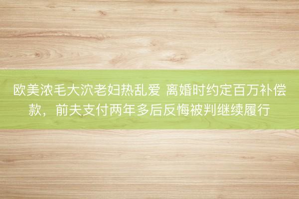 欧美浓毛大泬老妇热乱爱 离婚时约定百万补偿款，前夫支付两年多后反悔被判继续履行