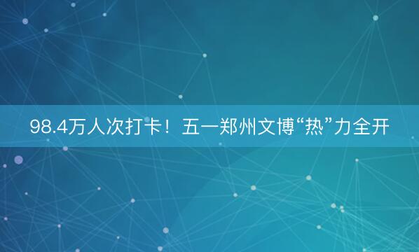 98.4万人次打卡！五一郑州文博“热”力全开