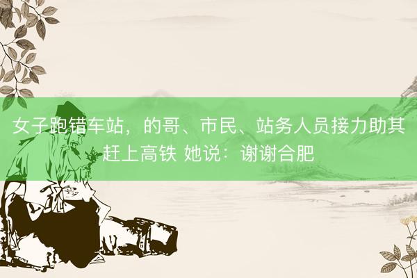 女子跑错车站，的哥、市民、站务人员接力助其赶上高铁 她说：谢谢合肥
