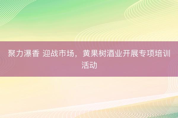 聚力瀑香 迎战市场，黄果树酒业开展专项培训活动