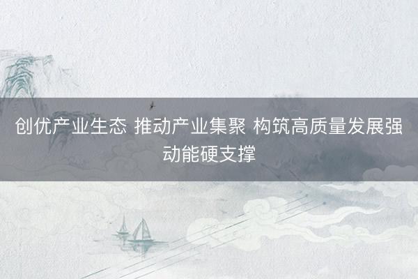 创优产业生态 推动产业集聚 构筑高质量发展强动能硬支撑