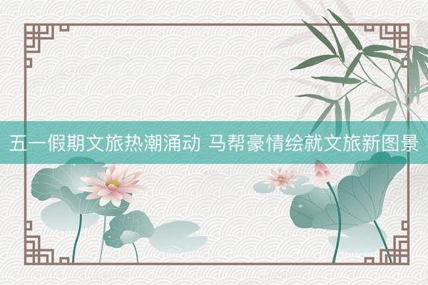 五一假期文旅热潮涌动 马帮豪情绘就文旅新图景