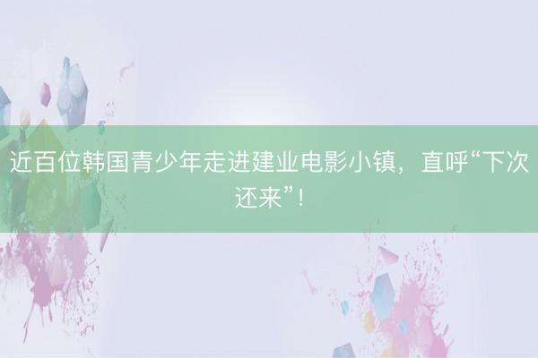 近百位韩国青少年走进建业电影小镇，直呼“下次还来”！