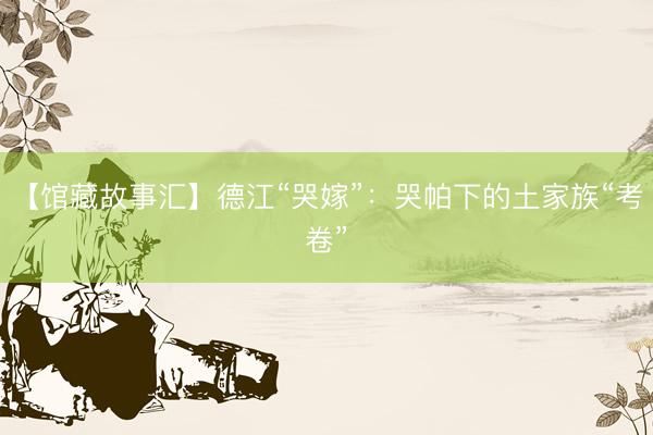 【馆藏故事汇】德江“哭嫁”：哭帕下的土家族“考卷”