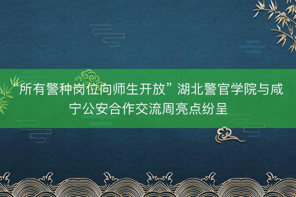 “所有警种岗位向师生开放” 湖北警官学院与咸宁公安合作交流周亮点纷呈