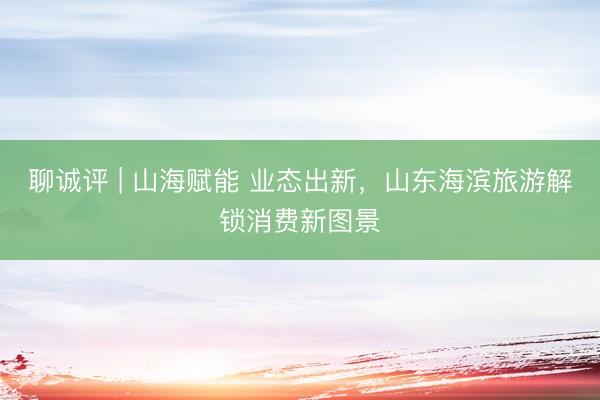 聊诚评 | 山海赋能 业态出新，山东海滨旅游解锁消费新图景