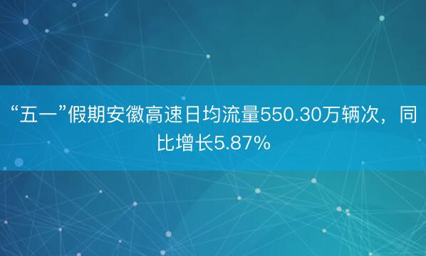 “五一”假期安徽高速日均流量550.30万辆次，同比增长5.87%