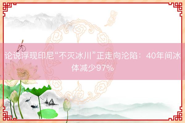 论说浮现印尼“不灭冰川”正走向沦陷：40年间冰体减少97%