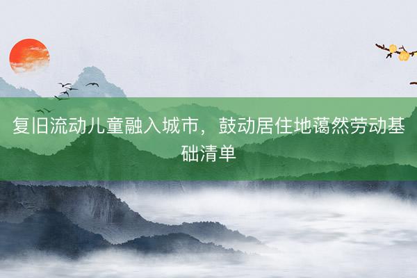 复旧流动儿童融入城市，鼓动居住地蔼然劳动基础清单