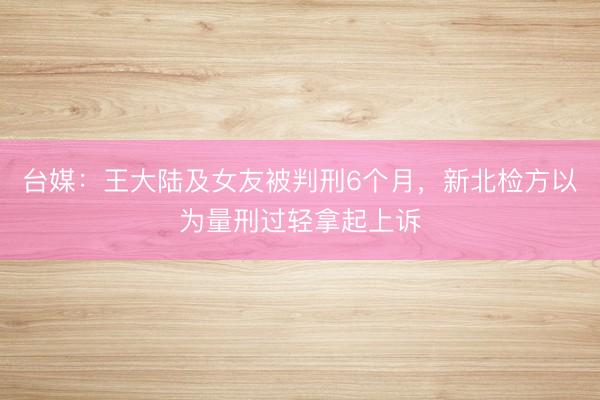 台媒：王大陆及女友被判刑6个月，新北检方以为量刑过轻拿起上诉