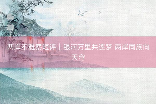 两岸不雅察短评｜银河万里共逐梦 两岸同族向天穹