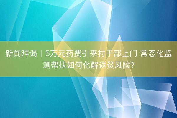 新闻拜谒丨5万元药费引来村干部上门 常态化监测帮扶如何化解返贫风险？