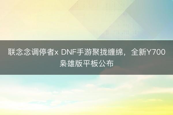 联念念调停者x DNF手游聚拢缠绵，全新Y700枭雄版平板公布