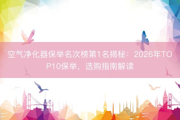 空气净化器保举名次榜第1名揭秘：2026年TOP10保举，选购指南解读