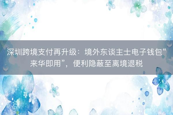 深圳跨境支付再升级：境外东谈主士电子钱包“来华即用”，便利隐蔽至离境退税