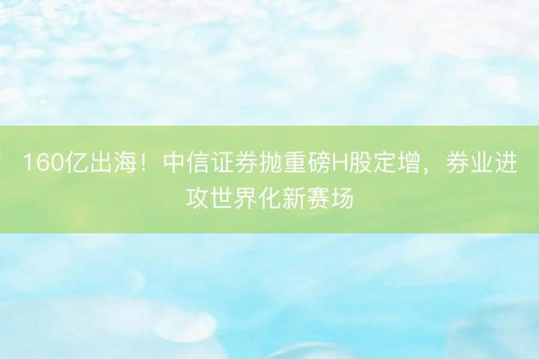 160亿出海！中信证券抛重磅H股定增，券业进攻世界化新赛场