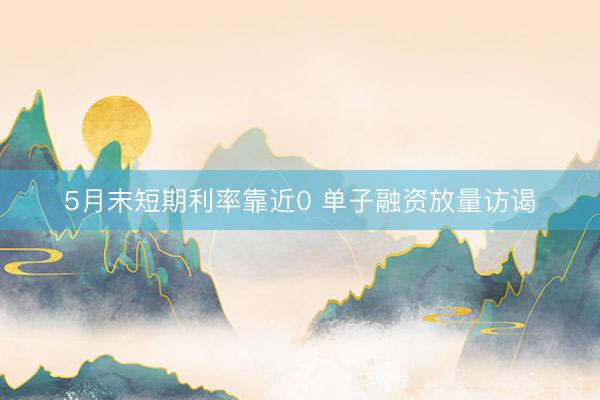 5月末短期利率靠近0 单子融资放量访谒
