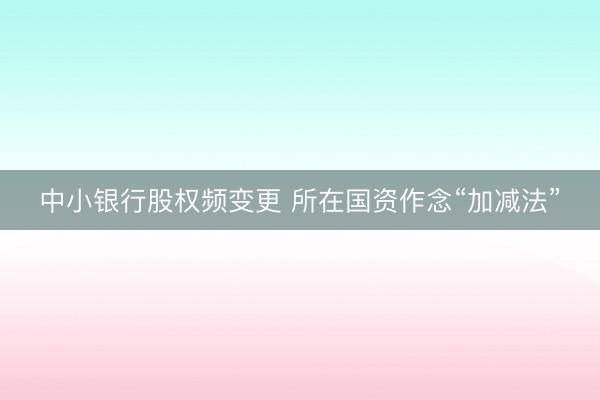 中小银行股权频变更 所在国资作念“加减法”