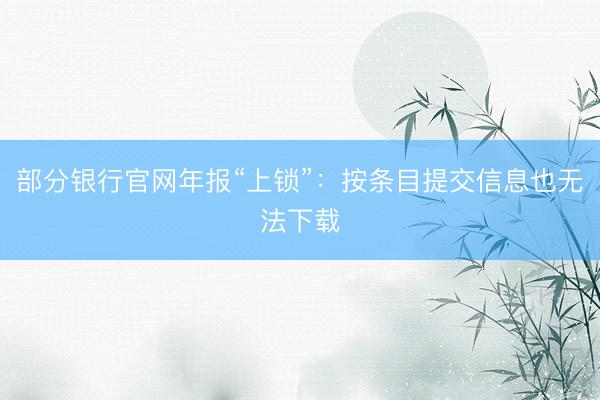 部分银行官网年报“上锁”：按条目提交信息也无法下载