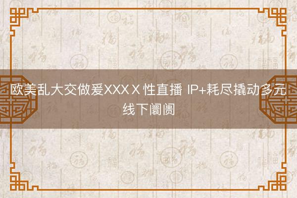 欧美乱大交做爰XXXⅩ性直播 IP+耗尽撬动多元线下阛阓